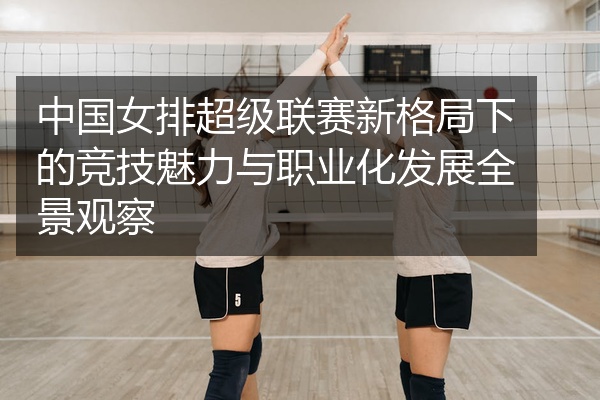 中国女排超级联赛新格局下的竞技魅力与职业化发展全景观察